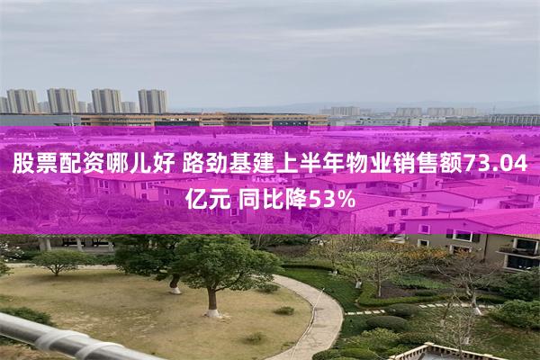 股票配资哪儿好 路劲基建上半年物业销售额73.04亿元 同比降53%