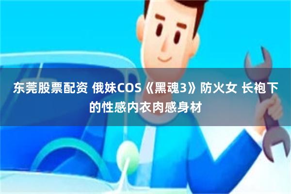 东莞股票配资 俄妹COS《黑魂3》防火女 长袍下的性感内衣肉感身材