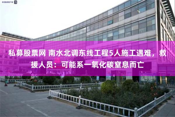 私募股票网 南水北调东线工程5人施工遇难，救援人员：可能系一氧化碳窒息而亡