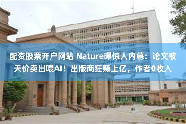 配资股票开户网站 Nature曝惊人内幕：论文被天价卖出喂AI！出版商狂赚上亿，作者0收入