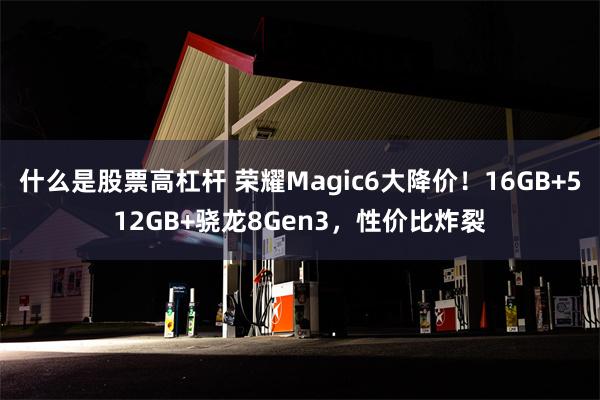 什么是股票高杠杆 荣耀Magic6大降价！16GB+512GB+骁龙8Gen3，性价比炸裂