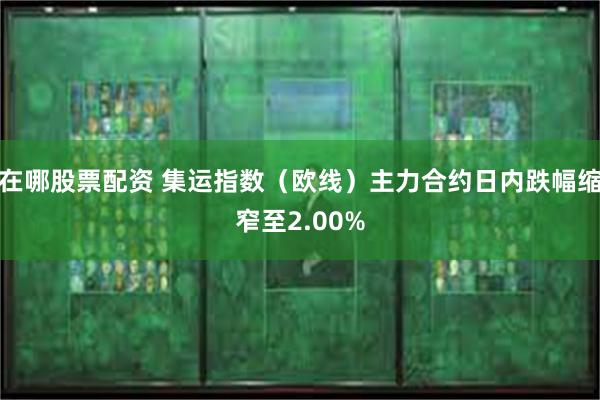 在哪股票配资 集运指数（欧线）主力合约日内跌幅缩窄至2.00%