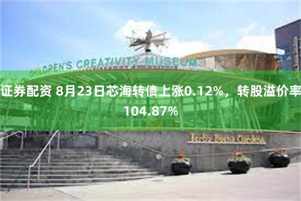 证券配资 8月23日芯海转债上涨0.12%，转股溢价率104.87%