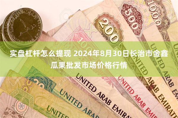 实盘杠杆怎么提现 2024年8月30日长治市金鑫瓜果批发市场价格行情