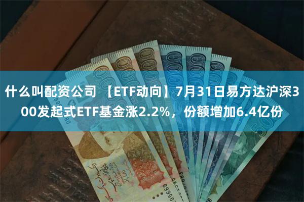 什么叫配资公司 【ETF动向】7月31日易方达沪深300发起式ETF基金涨2.2%，份额增加6.4亿份