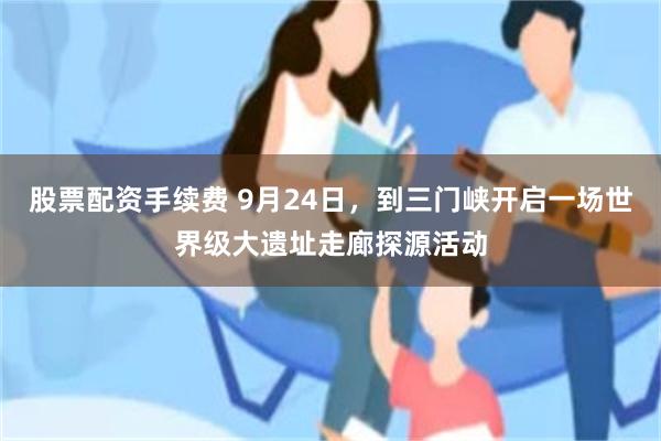 股票配资手续费 9月24日，到三门峡开启一场世界级大遗址走廊探源活动