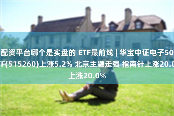 配资平台哪个是实盘的 ETF最前线 | 华宝中证电子50ETF(515260)上涨5.2% 北京主题走强 指南针上涨20.0%