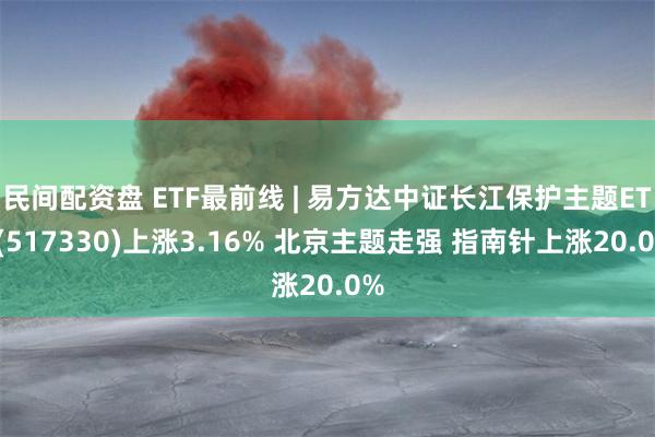 民间配资盘 ETF最前线 | 易方达中证长江保护主题ETF(517330)上涨3.16% 北京主题走强 指南针上涨20.0%