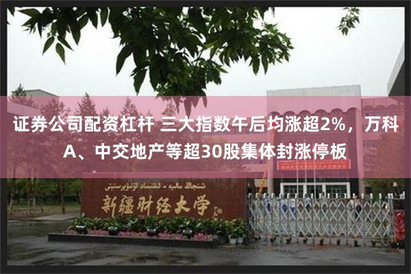 证券公司配资杠杆 三大指数午后均涨超2%，万科A、中交地产等超30股集体封涨停板