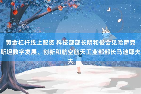 黄金杠杆线上配资 科技部部长阴和俊会见哈萨克斯坦数字发展、创新和航空航天工业部部长马迪耶夫