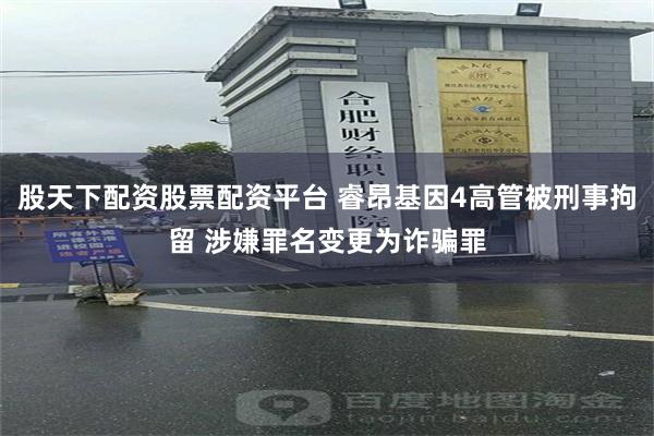 股天下配资股票配资平台 睿昂基因4高管被刑事拘留 涉嫌罪名变更为诈骗罪