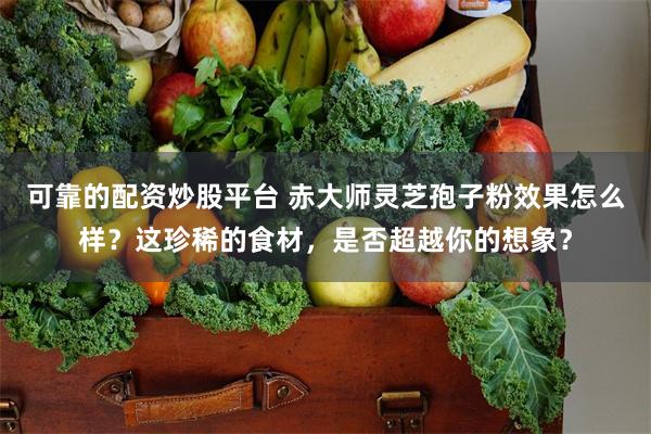 可靠的配资炒股平台 赤大师灵芝孢子粉效果怎么样？这珍稀的食材，是否超越你的想象？