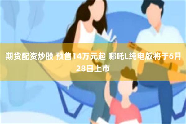 期货配资炒股 预售14万元起 哪吒L纯电版将于6月28日上市