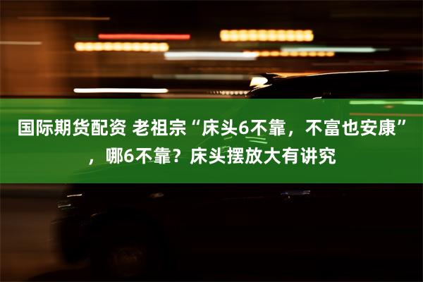 国际期货配资 老祖宗“床头6不靠，不富也安康”，哪6不靠？床头摆放大有讲究