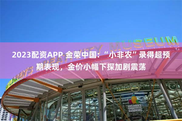 2023配资APP 金荣中国: “小非农”录得超预期表现，金价小幅下探加剧震荡