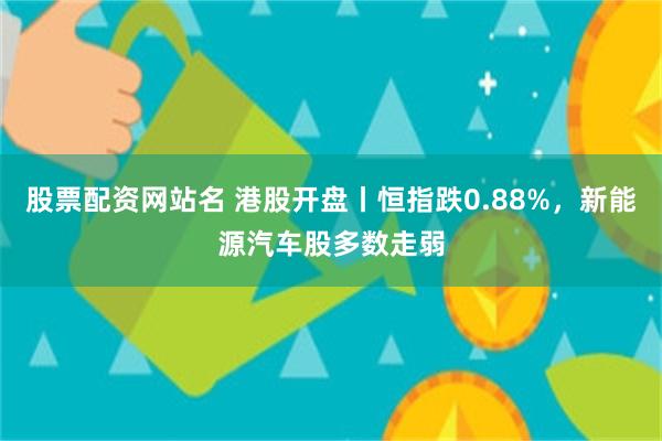 股票配资网站名 港股开盘丨恒指跌0.88%，新能源汽车股多数走弱