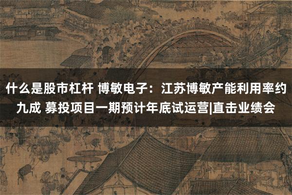 什么是股市杠杆 博敏电子：江苏博敏产能利用率约九成 募投项目一期预计年底试运营|直击业绩会