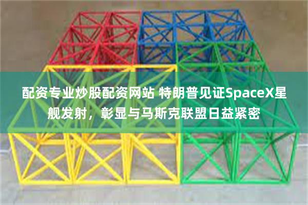 配资专业炒股配资网站 特朗普见证SpaceX星舰发射，彰显与马斯克联盟日益紧密