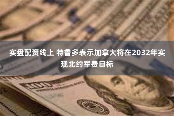 实盘配资线上 特鲁多表示加拿大将在2032年实现北约军费目标