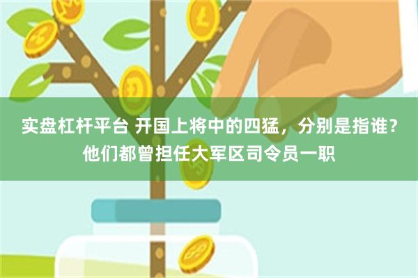 实盘杠杆平台 开国上将中的四猛，分别是指谁？他们都曾担任大军区司令员一职