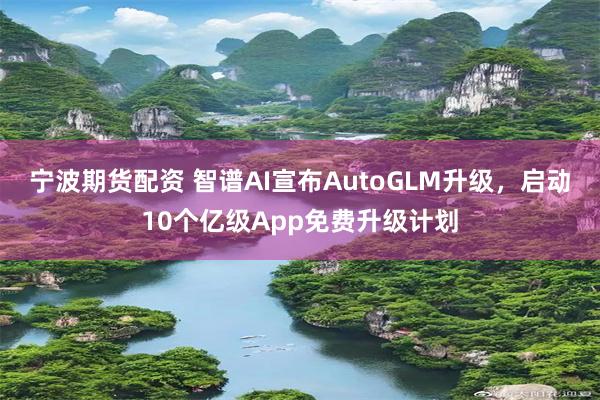 宁波期货配资 智谱AI宣布AutoGLM升级，启动10个亿级App免费升级计划