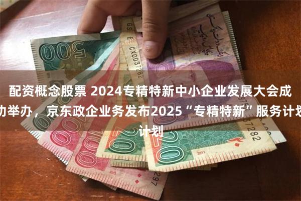 配资概念股票 2024专精特新中小企业发展大会成功举办，京东政企业务发布2025“专精特新”服务计划