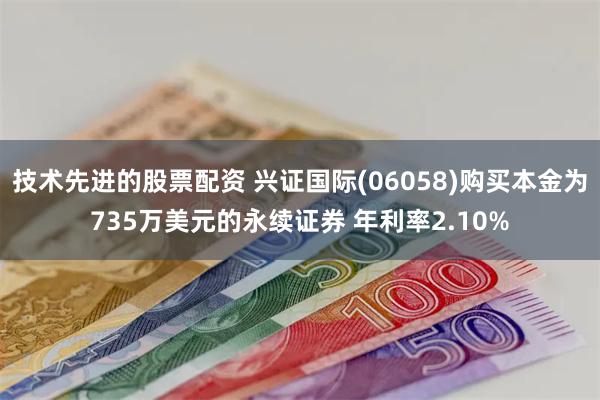 技术先进的股票配资 兴证国际(06058)购买本金为735万美元的永续证券 年利率2.10%