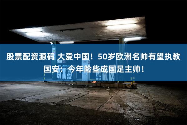 股票配资源码 大爱中国！50岁欧洲名帅有望执教国安：今年险些成国足主帅！