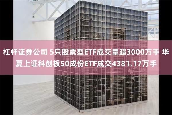 杠杆证券公司 5只股票型ETF成交量超3000万手 华夏上证科创板50成份ETF成交4381.17万手