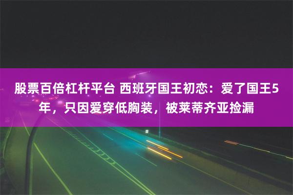 股票百倍杠杆平台 西班牙国王初恋：爱了国王5年，只因爱穿低胸装，被莱蒂齐亚捡漏