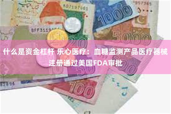 什么是资金杠杆 乐心医疗：血糖监测产品医疗器械注册通过美国FDA审批