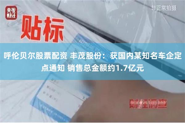 呼伦贝尔股票配资 丰茂股份：获国内某知名车企定点通知 销售总金额约1.7亿元