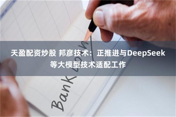 天盈配资炒股 邦彦技术：正推进与DeepSeek等大模型技术适配工作