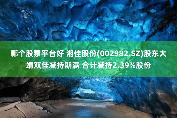 哪个股票平台好 湘佳股份(002982.SZ)股东大靖双佳减持期满 合计减持2.39%股份