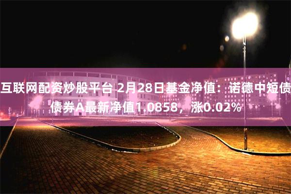 互联网配资炒股平台 2月28日基金净值：诺德中短债债券A最新净值1.0858，涨0.02%