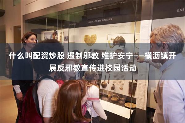 什么叫配资炒股 遏制邪教 维护安宁——横沥镇开展反邪教宣传进校园活动