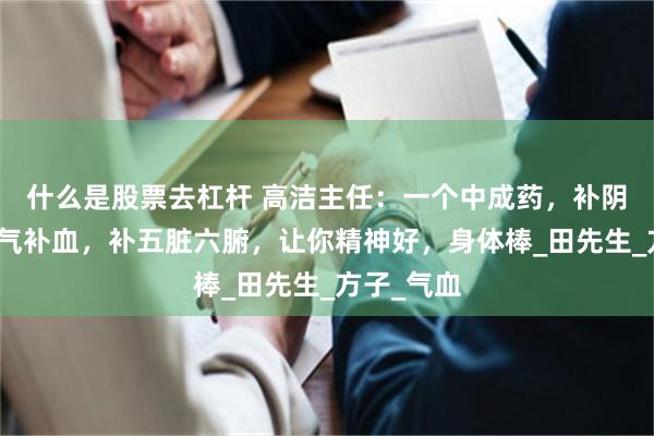 什么是股票去杠杆 高洁主任：一个中成药，补阴补阳，补气补血，补五脏六腑，让你精神好，身体棒_田先生_方子_气血
